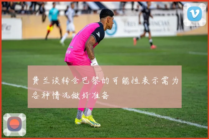 费兰谈转会巴黎的可能性表示需为各种情况做好准备