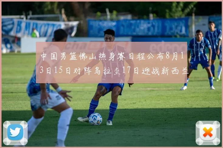 中国男篮佛山热身赛日程公布8月13日15日对阵乌拉圭17日迎战新西兰
