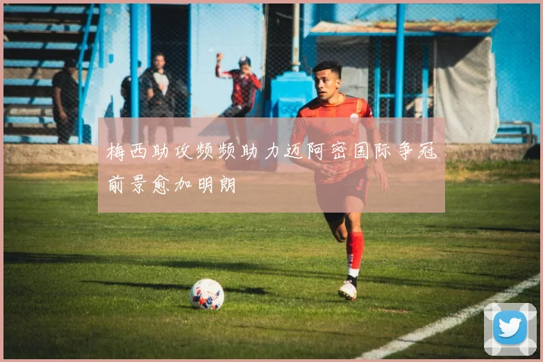 梅西助攻频频助力迈阿密国际争冠前景愈加明朗