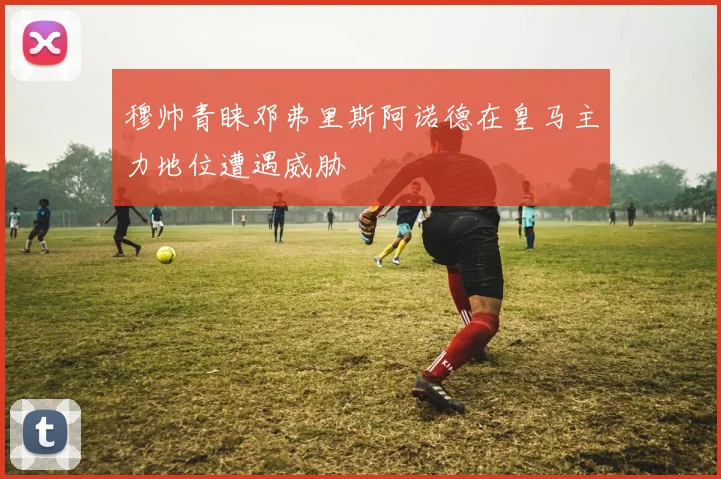 穆帅青睐邓弗里斯阿诺德在皇马主力地位遭遇威胁