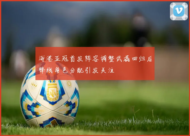 海港亚冠首发阵容调整武磊回归后锋线角色分配引发关注