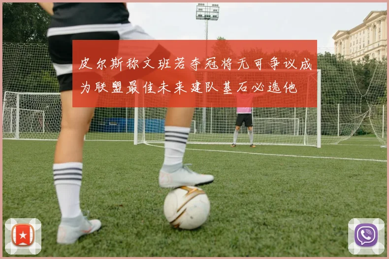 皮尔斯称文班若夺冠将无可争议成为联盟最佳未来建队基石必选他