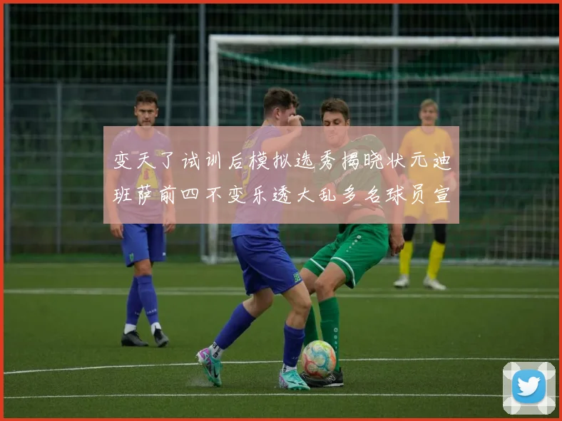 变天了试训后模拟选秀揭晓状元迪班萨前四不变乐透大乱多名球员宣布退选