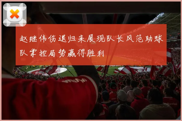 赵继伟伤退归来展现队长风范助球队掌控局势赢得胜利