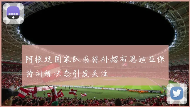 阿根廷国家队或将补招布恩迪亚保持训练状态引发关注