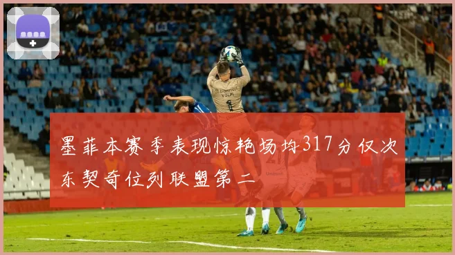 墨菲本赛季表现惊艳场均317分仅次东契奇位列联盟第二