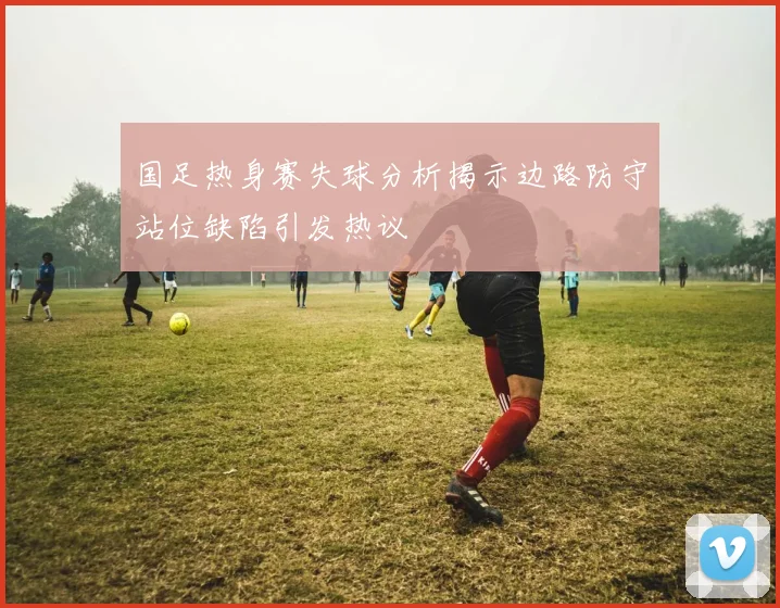 国足热身赛失球分析揭示边路防守站位缺陷引发热议