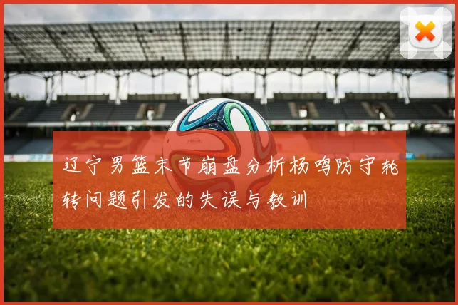 辽宁男篮末节崩盘分析杨鸣防守轮转问题引发的失误与教训