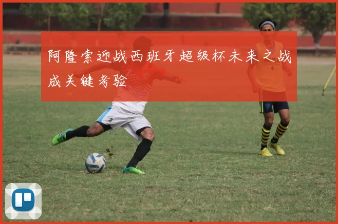 阿隆索迎战西班牙超级杯未来之战成关键考验