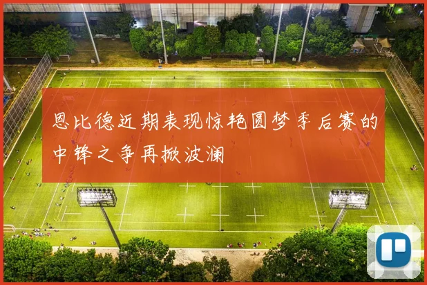 恩比德近期表现惊艳圆梦季后赛的中锋之争再掀波澜