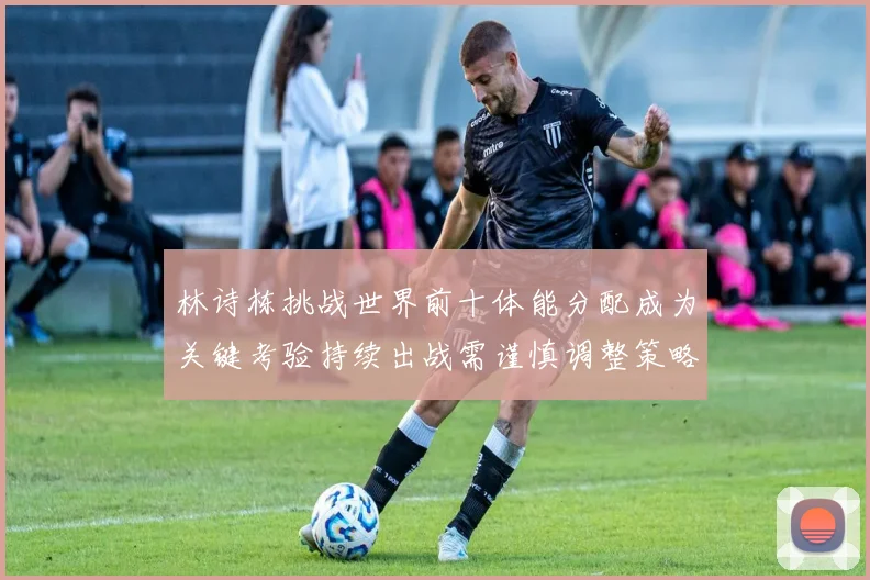 林诗栋挑战世界前十体能分配成为关键考验持续出战需谨慎调整策略