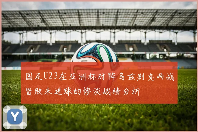 国足U23在亚洲杯对阵乌兹别克两战皆败未进球的惨淡战绩分析