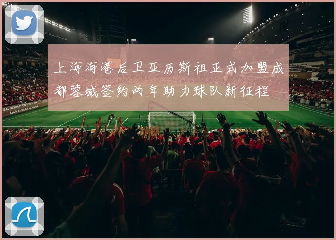 上海海港后卫亚历斯祖正式加盟成都蓉城签约两年助力球队新征程