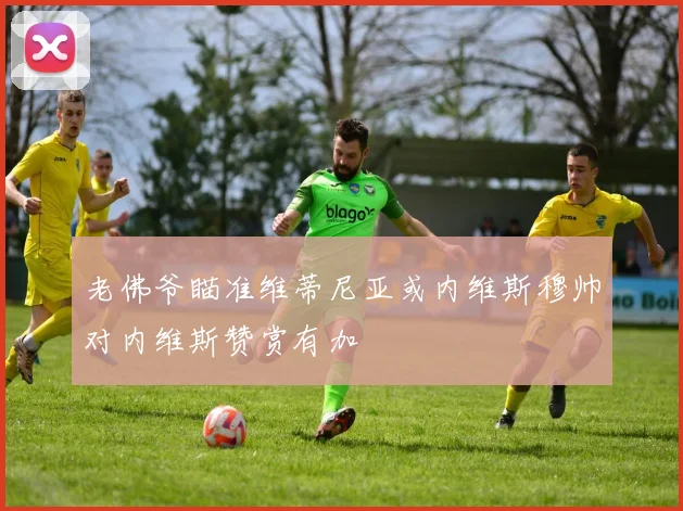 老佛爷瞄准维蒂尼亚或内维斯穆帅对内维斯赞赏有加