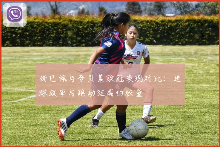 姆巴佩与登贝莱欧冠表现对比：进球效率与跑动距离的较量