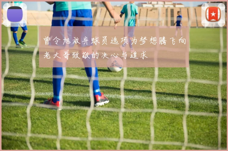 曾令旭放弃球员选项为梦想腾飞向老大哥致敬的决心与追求