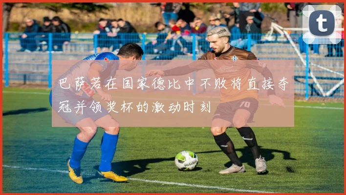 巴萨若在国家德比中不败将直接夺冠并领奖杯的激动时刻