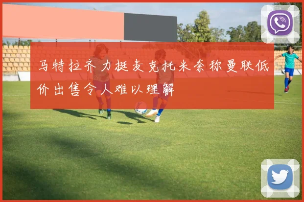 马特拉齐力挺麦克托米奈称曼联低价出售令人难以理解
