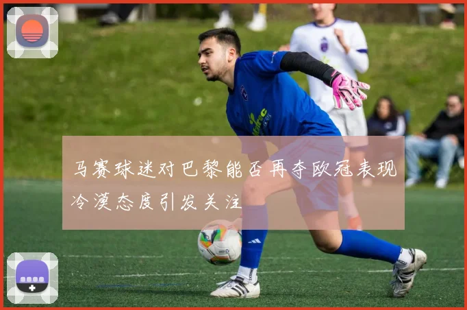 马赛球迷对巴黎能否再夺欧冠表现冷漠态度引发关注