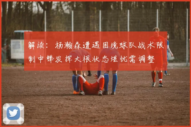 解读：杨瀚森遭遇困境球队战术限制中锋发挥大根状态堪忧需调整