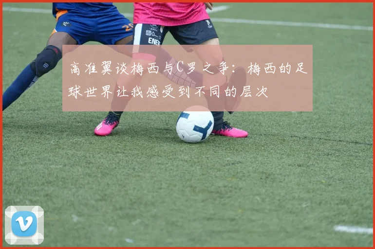 高准翼谈梅西与C罗之争：梅西的足球世界让我感受到不同的层次