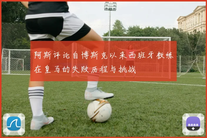 阿斯评论自博斯克以来西班牙教练在皇马的失败历程与挑战