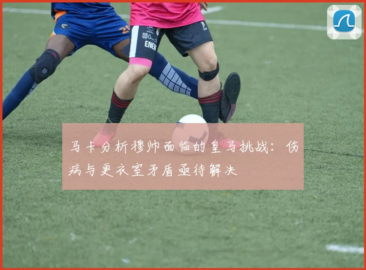 马卡分析穆帅面临的皇马挑战：伤病与更衣室矛盾亟待解决