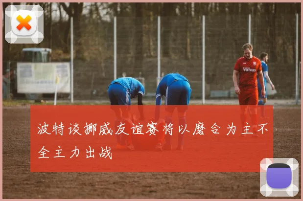 波特谈挪威友谊赛将以磨合为主不全主力出战