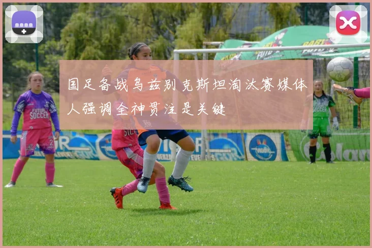 国足备战乌兹别克斯坦淘汰赛媒体人强调全神贯注是关键