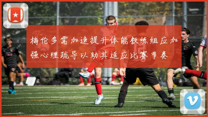梅伦多需加速提升体能教练组应加强心理疏导以助其适应比赛节奏