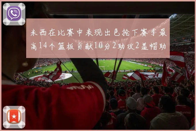 米西在比赛中表现出色抢下赛季最高14个篮板贡献10分2助攻2盖帽助力球队胜利