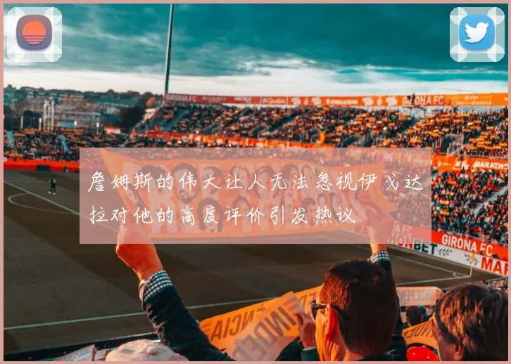 詹姆斯的伟大让人无法忽视伊戈达拉对他的高度评价引发热议